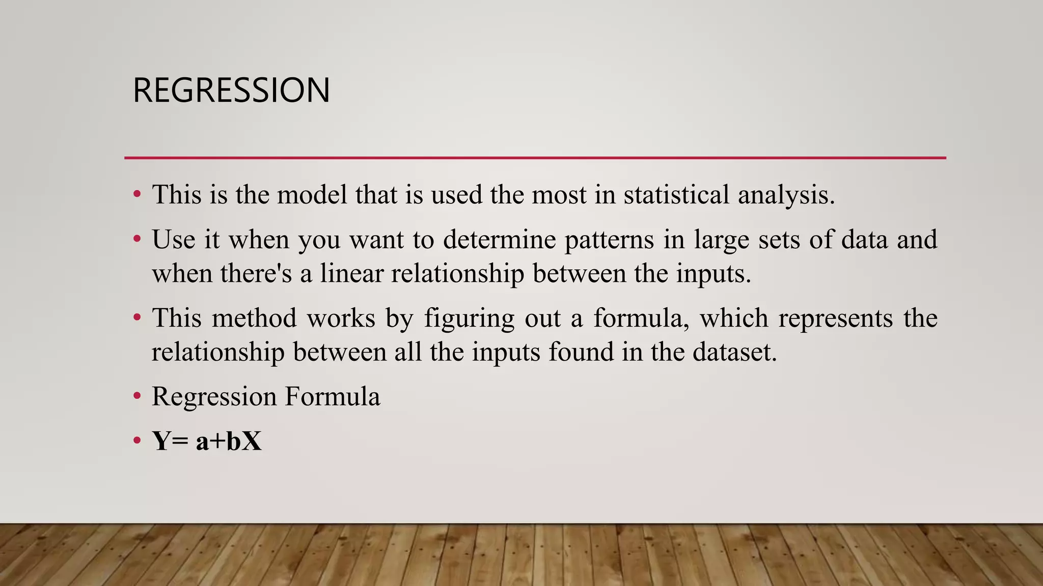 REGRESSION
• This is the model that is used the most in statistical analysis.
• Use it when you want to determine patterns in large sets of data and
when there's a linear relationship between the inputs.
• This method works by figuring out a formula, which represents the
relationship between all the inputs found in the dataset.
• Regression Formula
• Y= a+bX
 