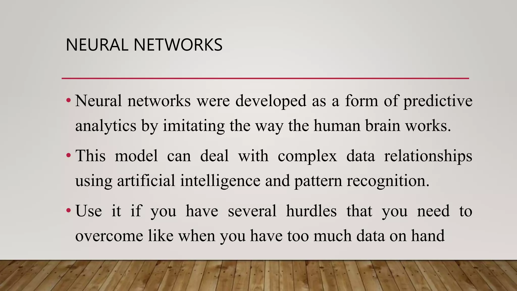 NEURAL NETWORKS
• Neural networks were developed as a form of predictive
analytics by imitating the way the human brain works.
• This model can deal with complex data relationships
using artificial intelligence and pattern recognition.
• Use it if you have several hurdles that you need to
overcome like when you have too much data on hand
 