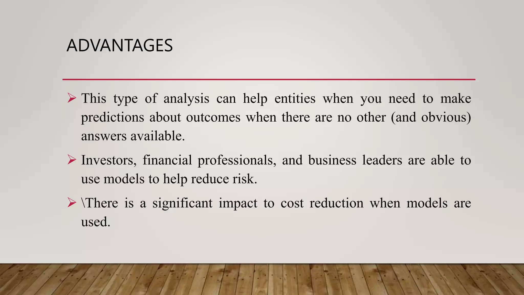 ADVANTAGES
 This type of analysis can help entities when you need to make
predictions about outcomes when there are no other (and obvious)
answers available.
 Investors, financial professionals, and business leaders are able to
use models to help reduce risk.
 There is a significant impact to cost reduction when models are
used.
 