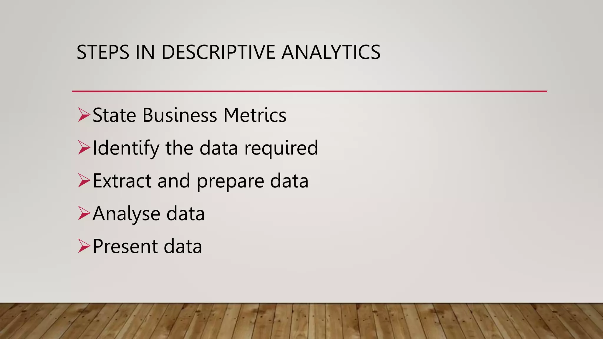 STEPS IN DESCRIPTIVE ANALYTICS
State Business Metrics
Identify the data required
Extract and prepare data
Analyse data
Present data
 