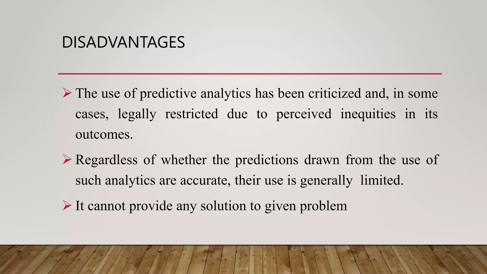 DISADVANTAGES
 The use of predictive analytics has been criticized and, in some
cases, legally restricted due to perceived inequities in its
outcomes.
 Regardless of whether the predictions drawn from the use of
such analytics are accurate, their use is generally limited.
 It cannot provide any solution to given problem
 