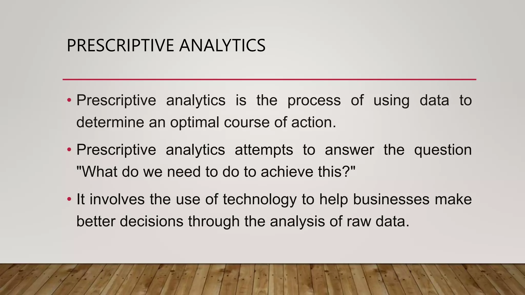 PRESCRIPTIVE ANALYTICS
• Prescriptive analytics is the process of using data to
determine an optimal course of action.
• Prescriptive analytics attempts to answer the question
"What do we need to do to achieve this?"
• It involves the use of technology to help businesses make
better decisions through the analysis of raw data.
 