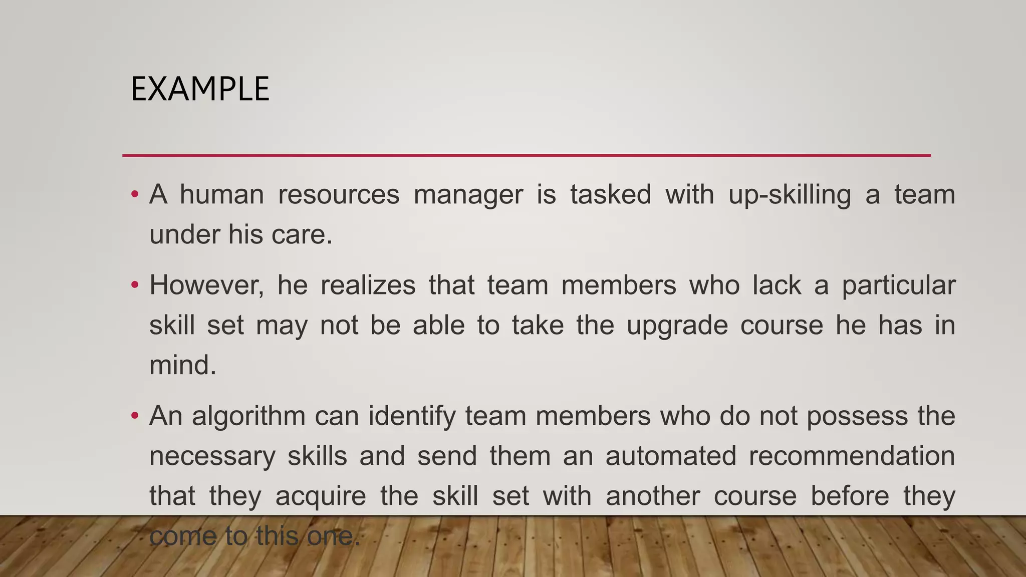 EXAMPLE
• A human resources manager is tasked with up-skilling a team
under his care.
• However, he realizes that team members who lack a particular
skill set may not be able to take the upgrade course he has in
mind.
• An algorithm can identify team members who do not possess the
necessary skills and send them an automated recommendation
that they acquire the skill set with another course before they
come to this one.
 