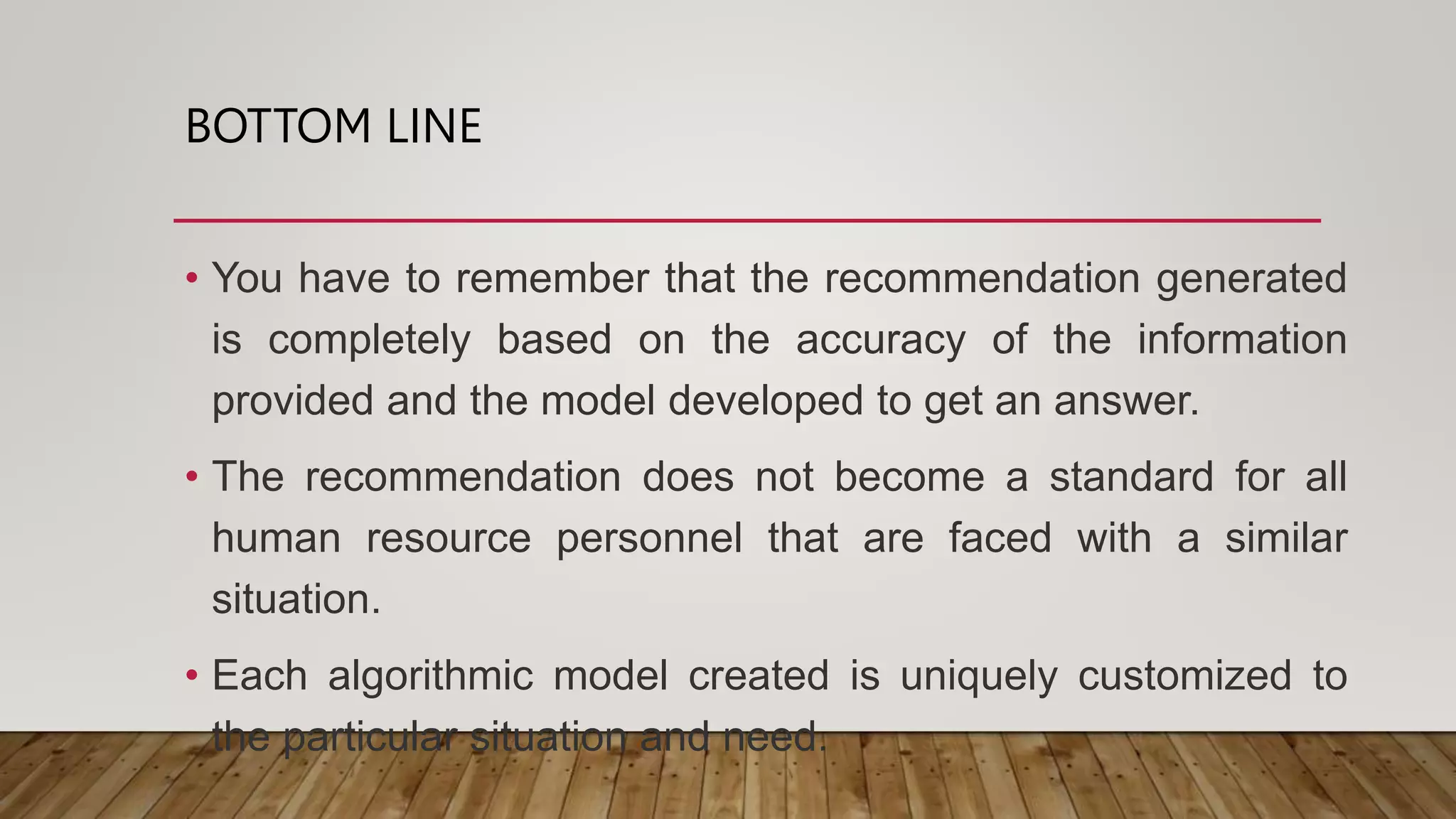 BOTTOM LINE
• You have to remember that the recommendation generated
is completely based on the accuracy of the information
provided and the model developed to get an answer.
• The recommendation does not become a standard for all
human resource personnel that are faced with a similar
situation.
• Each algorithmic model created is uniquely customized to
the particular situation and need.
 