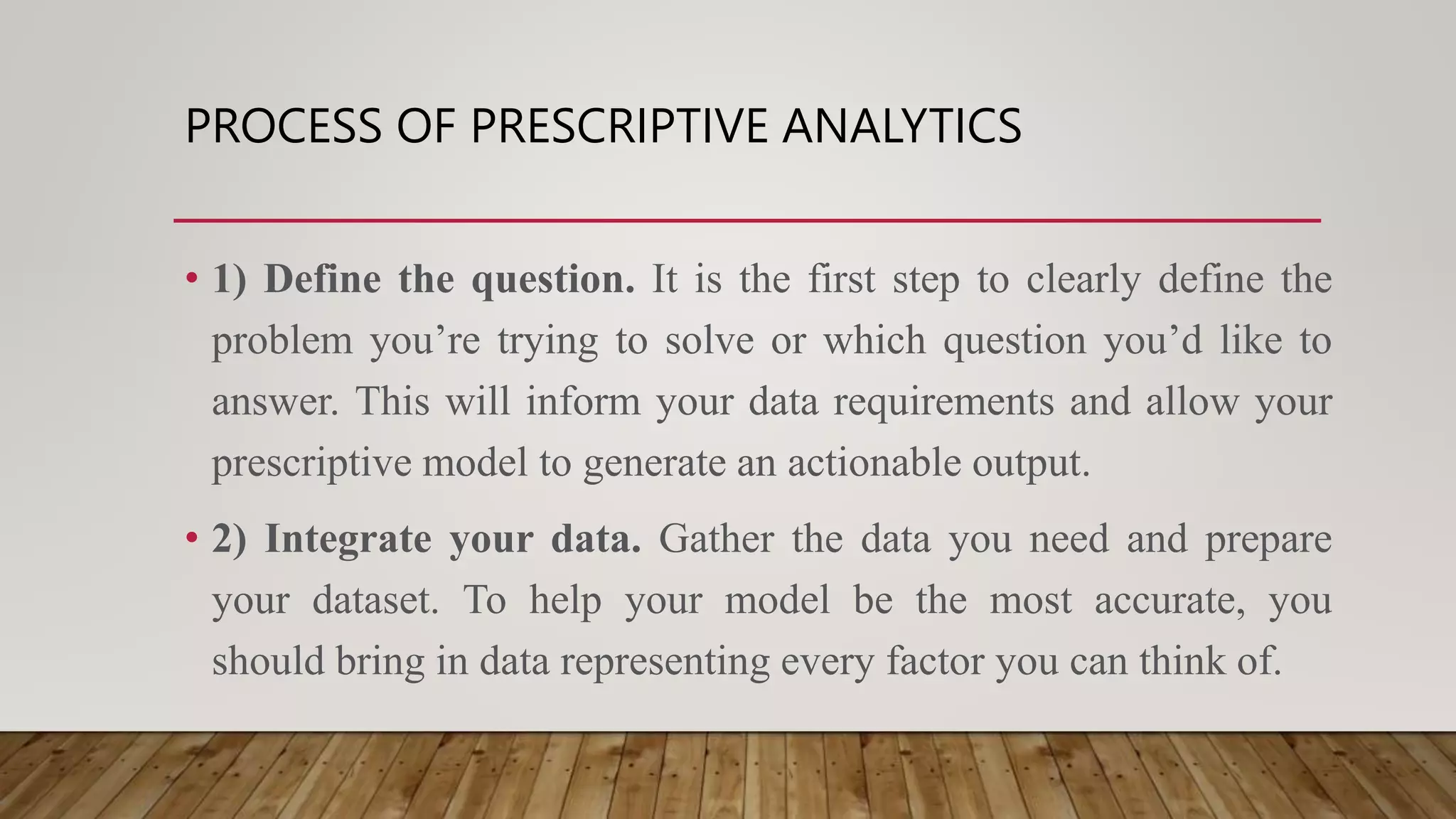 PROCESS OF PRESCRIPTIVE ANALYTICS
• 1) Define the question. It is the first step to clearly define the
problem you’re trying to solve or which question you’d like to
answer. This will inform your data requirements and allow your
prescriptive model to generate an actionable output.
• 2) Integrate your data. Gather the data you need and prepare
your dataset. To help your model be the most accurate, you
should bring in data representing every factor you can think of.
 