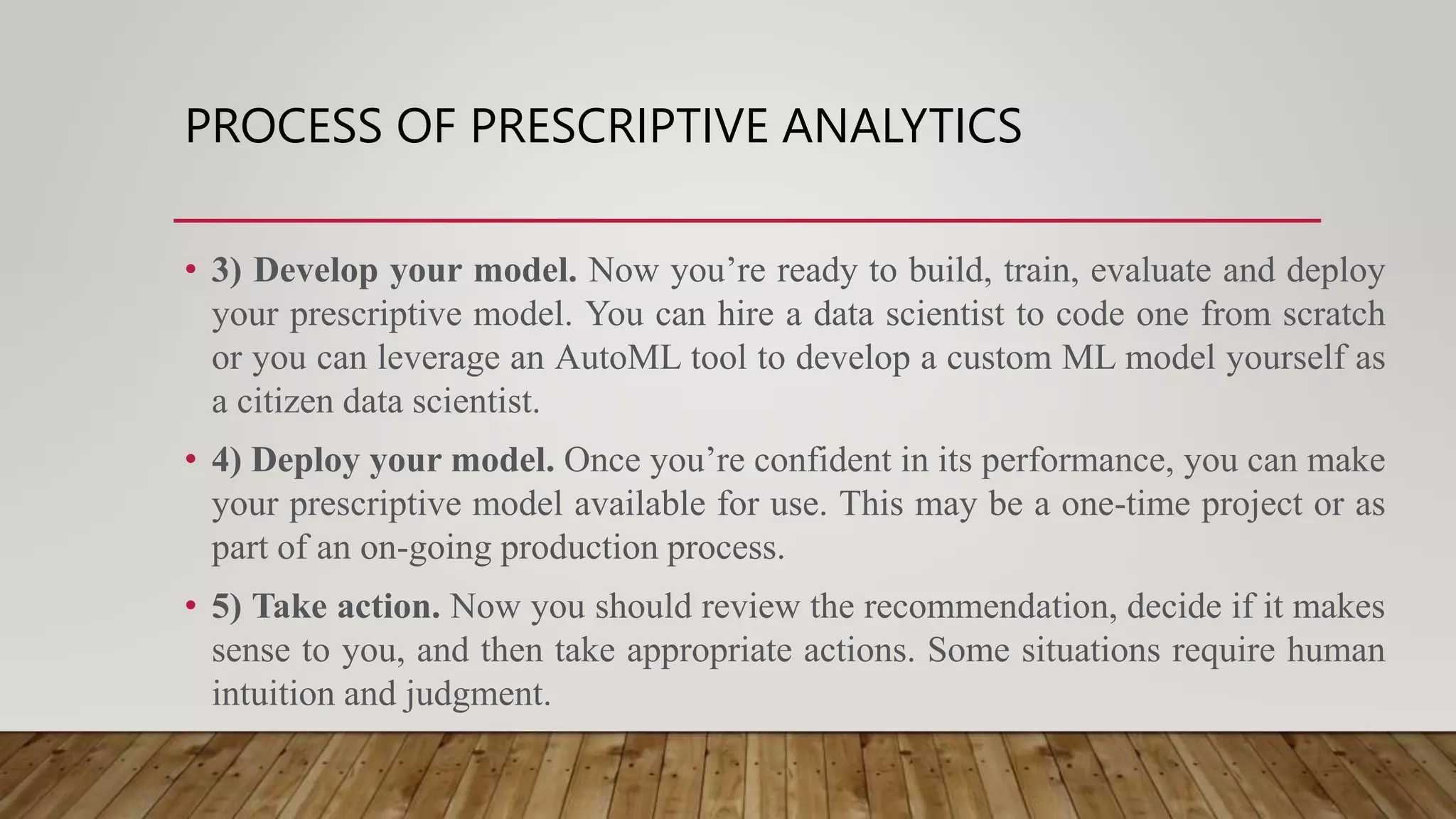 PROCESS OF PRESCRIPTIVE ANALYTICS
• 3) Develop your model. Now you’re ready to build, train, evaluate and deploy
your prescriptive model. You can hire a data scientist to code one from scratch
or you can leverage an AutoML tool to develop a custom ML model yourself as
a citizen data scientist.
• 4) Deploy your model. Once you’re confident in its performance, you can make
your prescriptive model available for use. This may be a one-time project or as
part of an on-going production process.
• 5) Take action. Now you should review the recommendation, decide if it makes
sense to you, and then take appropriate actions. Some situations require human
intuition and judgment.
•
 