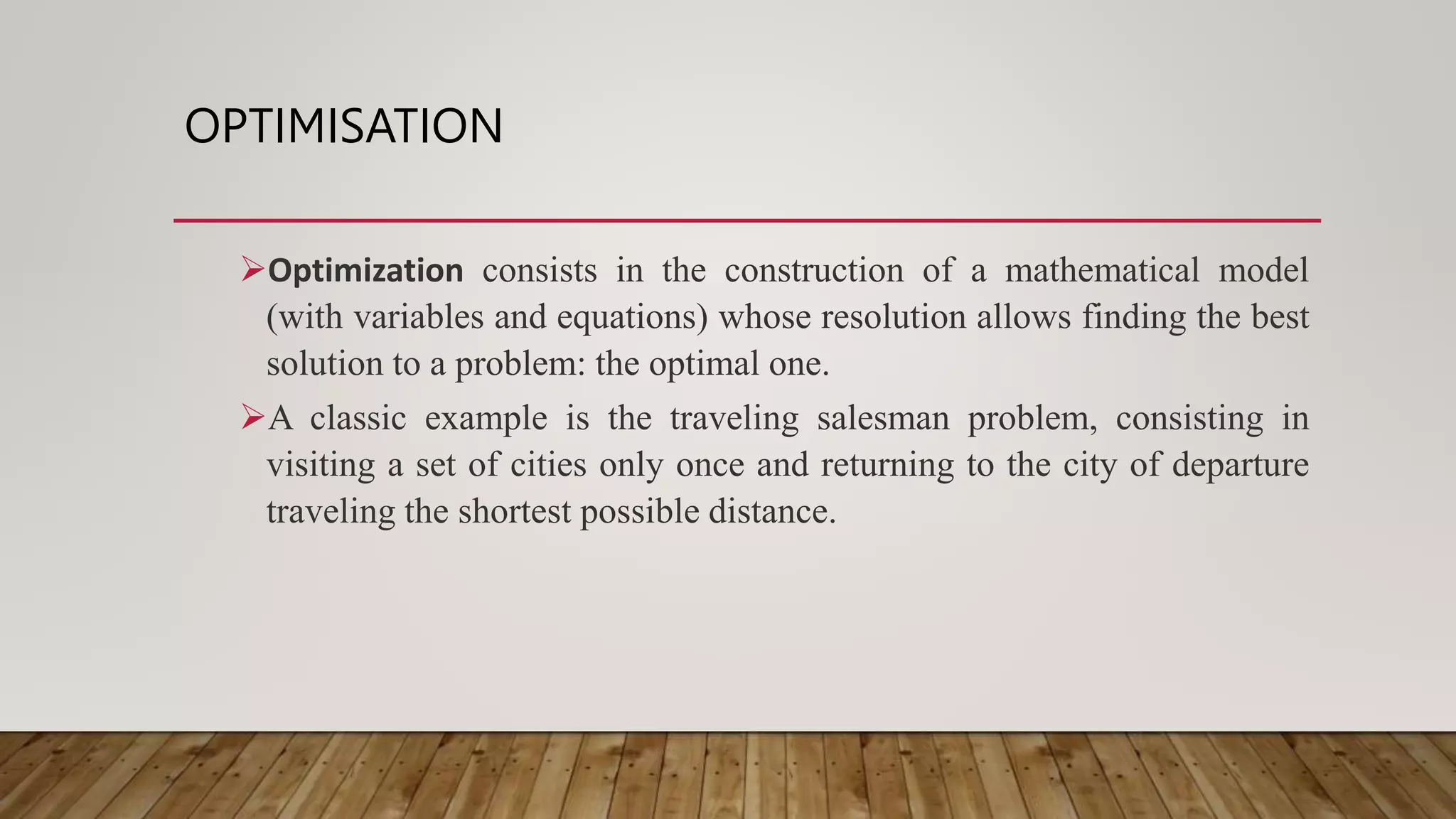 OPTIMISATION
Optimization consists in the construction of a mathematical model
(with variables and equations) whose resolution allows finding the best
solution to a problem: the optimal one.
A classic example is the traveling salesman problem, consisting in
visiting a set of cities only once and returning to the city of departure
traveling the shortest possible distance.
 