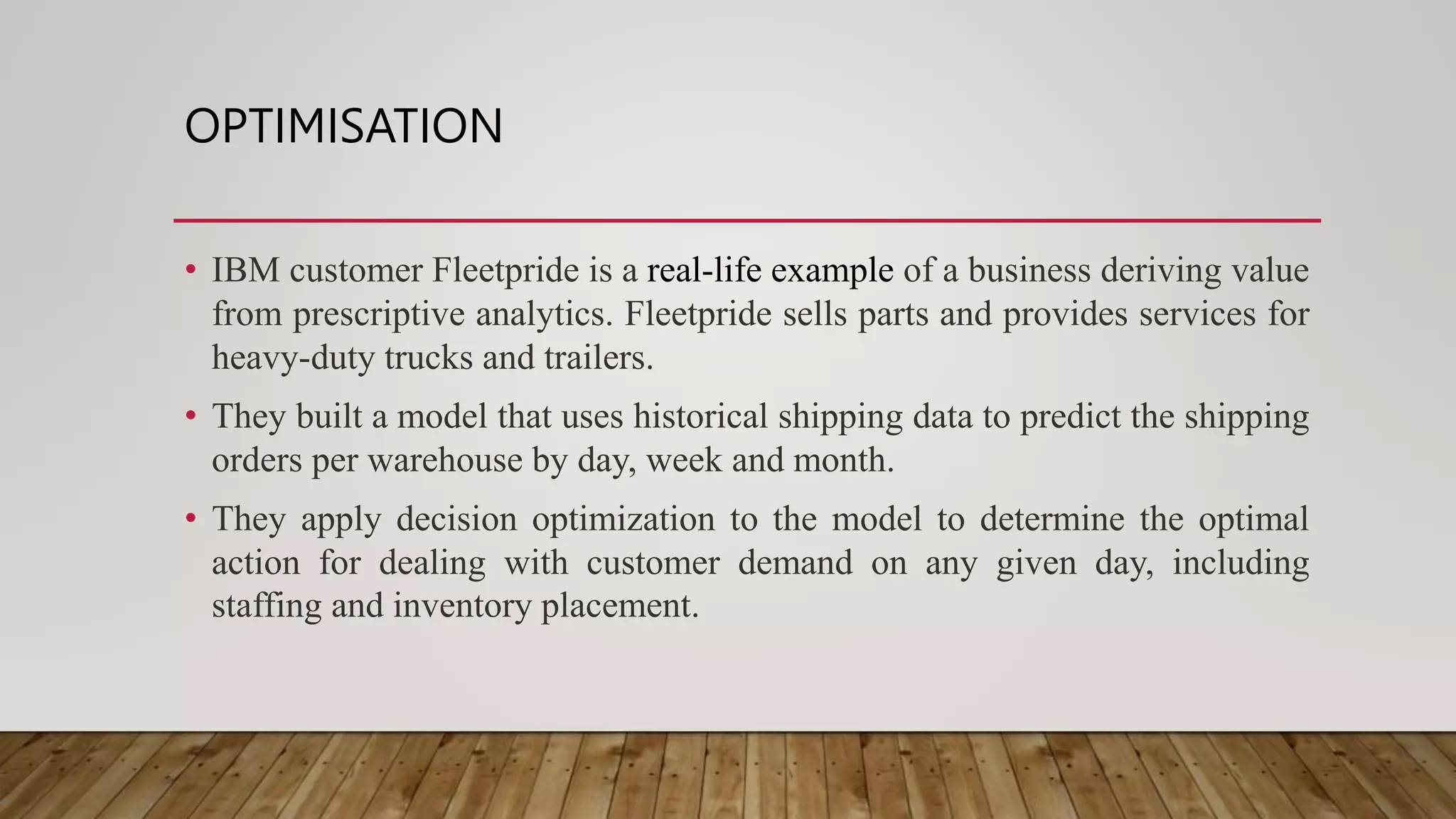 OPTIMISATION
• IBM customer Fleetpride is a real-life example of a business deriving value
from prescriptive analytics. Fleetpride sells parts and provides services for
heavy-duty trucks and trailers.
• They built a model that uses historical shipping data to predict the shipping
orders per warehouse by day, week and month.
• They apply decision optimization to the model to determine the optimal
action for dealing with customer demand on any given day, including
staffing and inventory placement.
 
