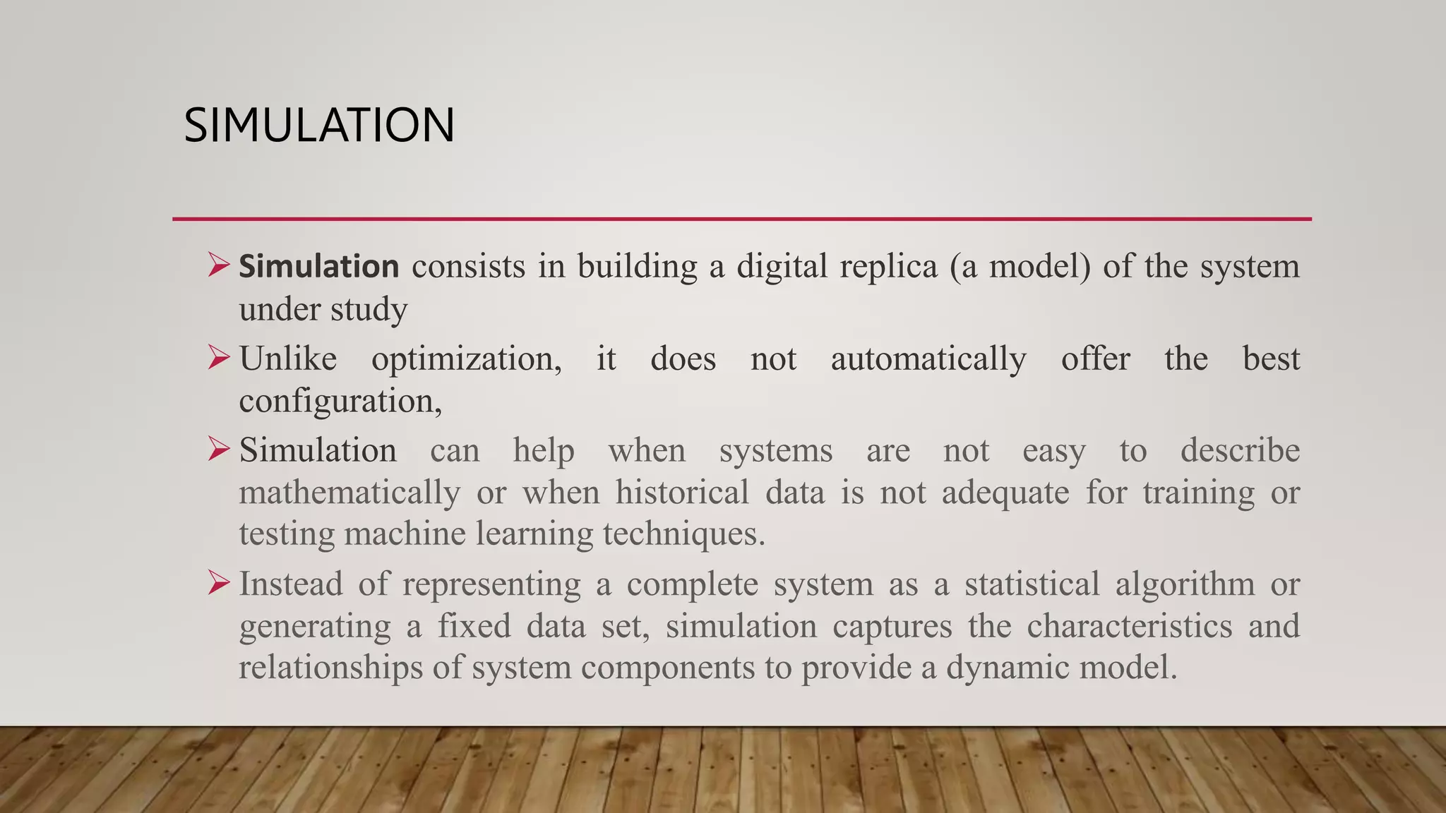 SIMULATION
Simulation consists in building a digital replica (a model) of the system
under study
Unlike optimization, it does not automatically offer the best
configuration,
Simulation can help when systems are not easy to describe
mathematically or when historical data is not adequate for training or
testing machine learning techniques.
Instead of representing a complete system as a statistical algorithm or
generating a fixed data set, simulation captures the characteristics and
relationships of system components to provide a dynamic model.
 