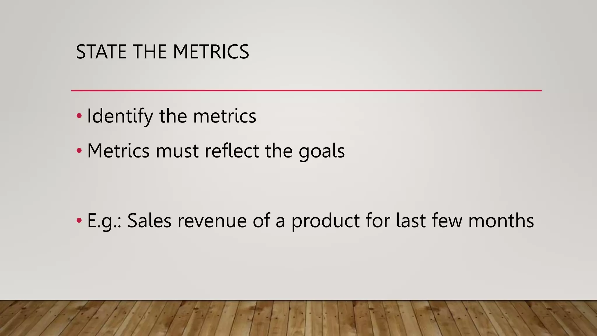 STATE THE METRICS
• Identify the metrics
• Metrics must reflect the goals
• E.g.: Sales revenue of a product for last few months
 