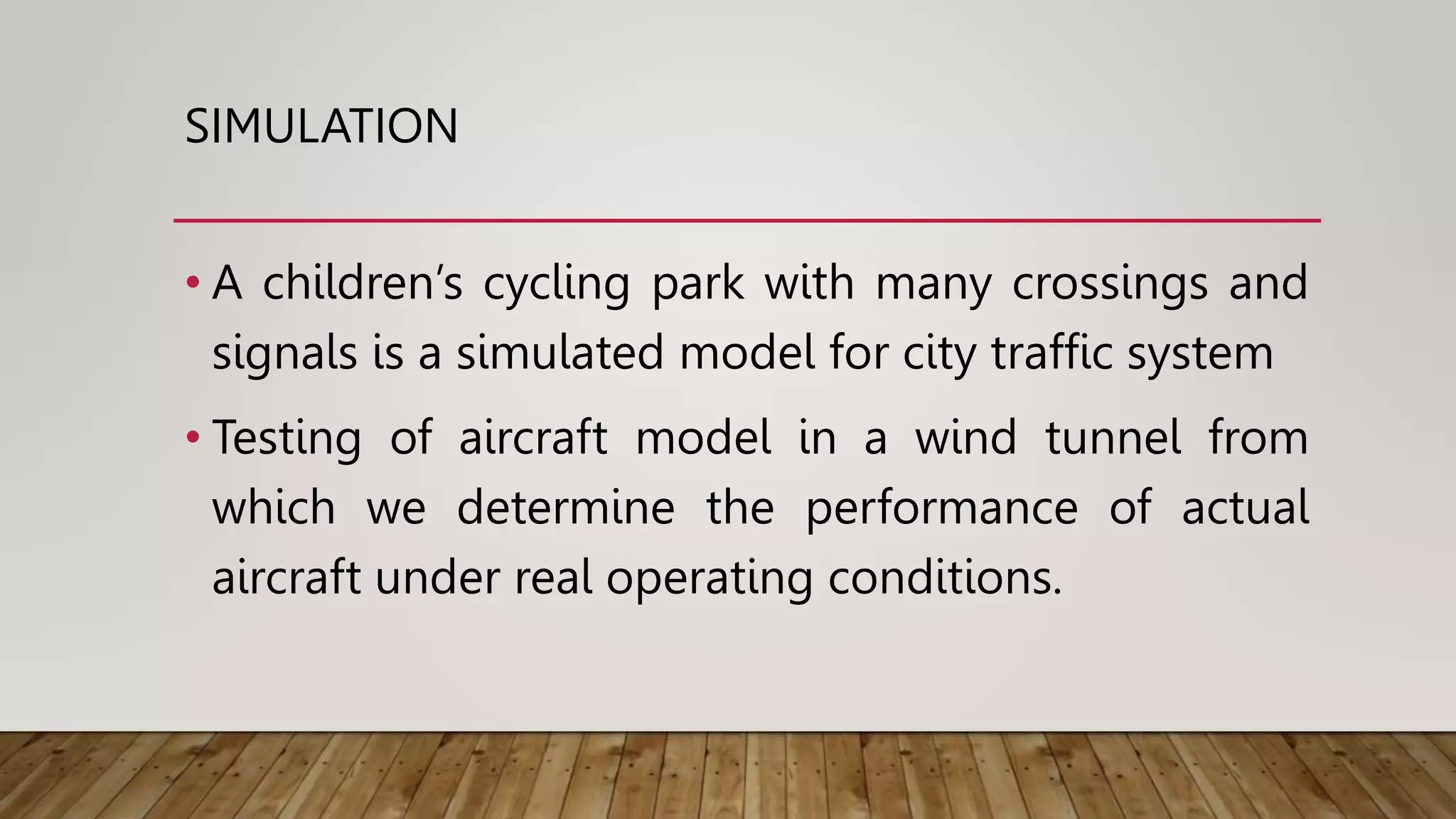 SIMULATION
• A children’s cycling park with many crossings and
signals is a simulated model for city traffic system
• Testing of aircraft model in a wind tunnel from
which we determine the performance of actual
aircraft under real operating conditions.
 