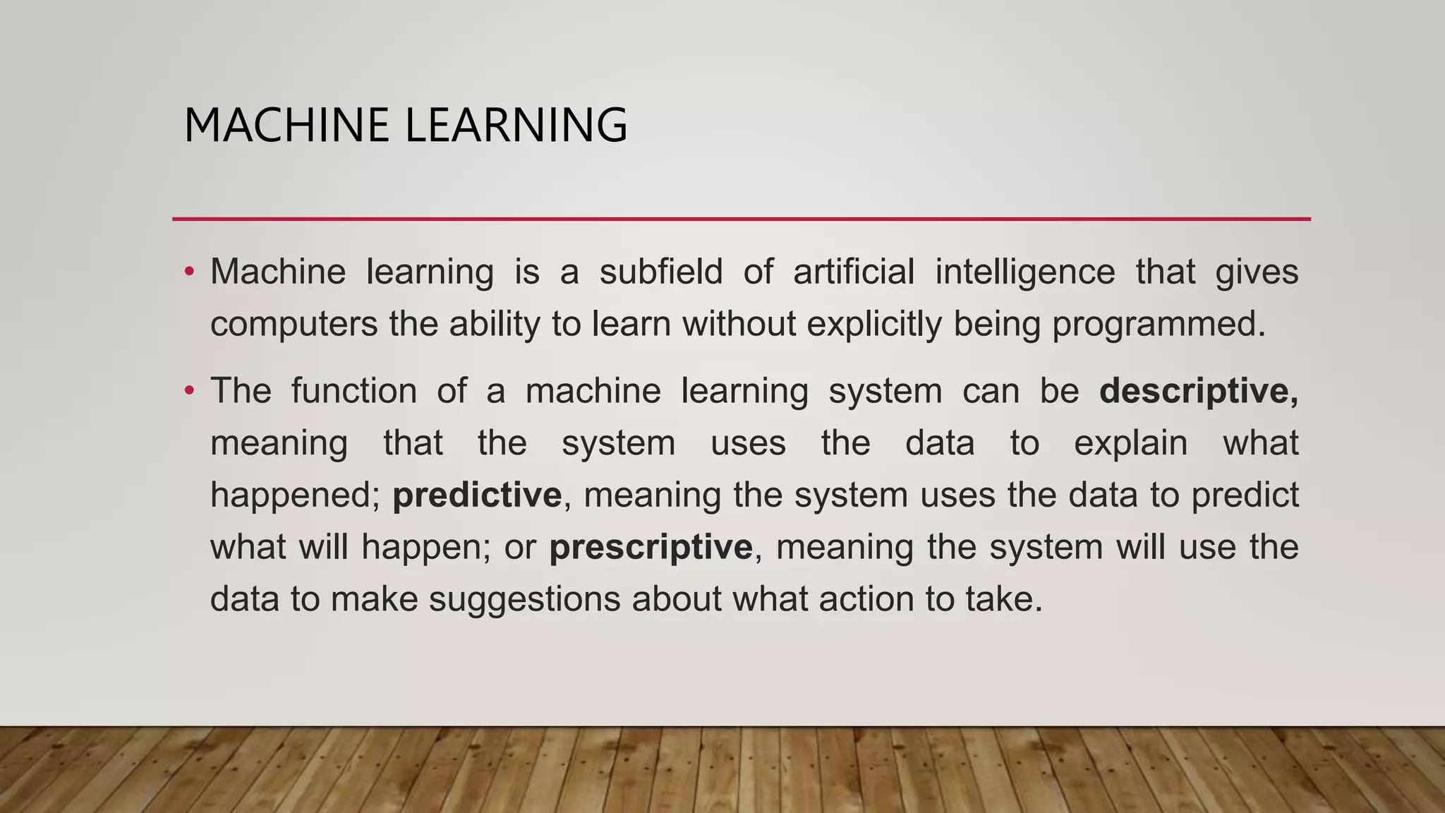 MACHINE LEARNING
• Machine learning is a subfield of artificial intelligence that gives
computers the ability to learn without explicitly being programmed.
• The function of a machine learning system can be descriptive,
meaning that the system uses the data to explain what
happened; predictive, meaning the system uses the data to predict
what will happen; or prescriptive, meaning the system will use the
data to make suggestions about what action to take.
 
