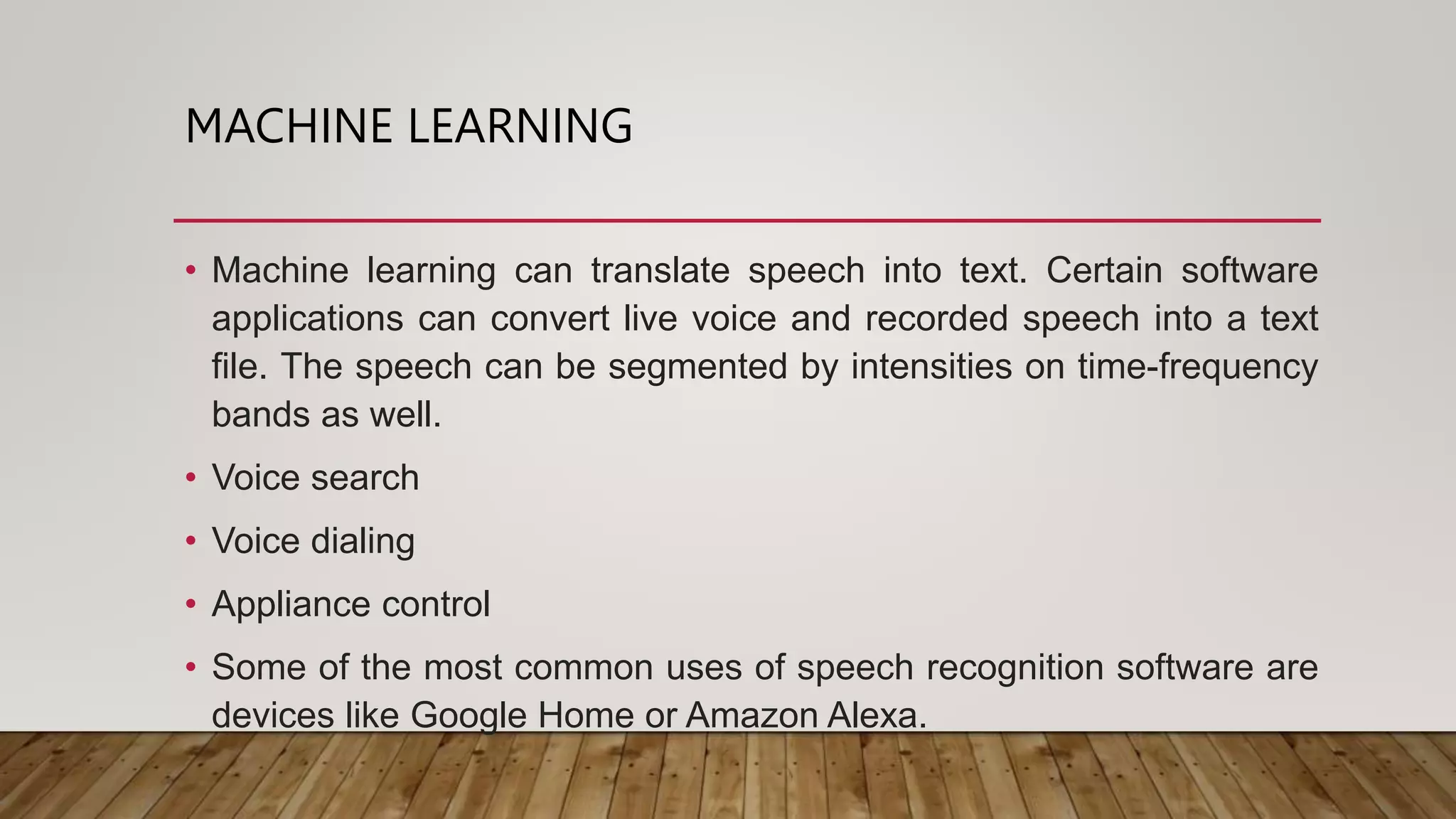 MACHINE LEARNING
• Machine learning can translate speech into text. Certain software
applications can convert live voice and recorded speech into a text
file. The speech can be segmented by intensities on time-frequency
bands as well.
• Voice search
• Voice dialing
• Appliance control
• Some of the most common uses of speech recognition software are
devices like Google Home or Amazon Alexa.
 