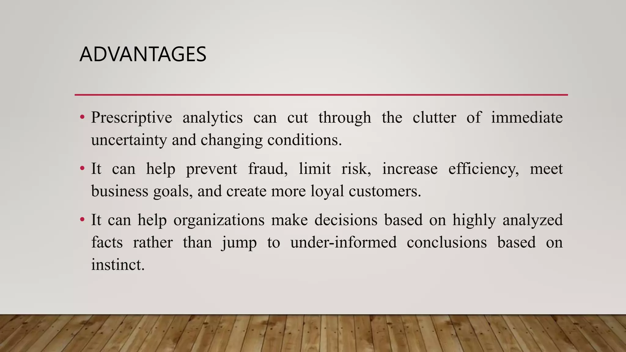 ADVANTAGES
• Prescriptive analytics can cut through the clutter of immediate
uncertainty and changing conditions.
• It can help prevent fraud, limit risk, increase efficiency, meet
business goals, and create more loyal customers.
• It can help organizations make decisions based on highly analyzed
facts rather than jump to under-informed conclusions based on
instinct.
 