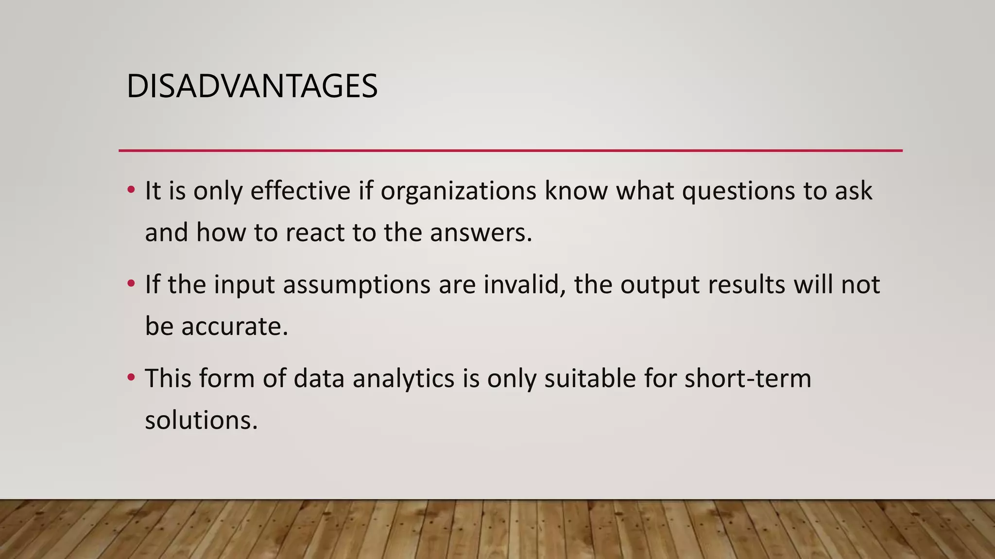 DISADVANTAGES
• It is only effective if organizations know what questions to ask
and how to react to the answers.
• If the input assumptions are invalid, the output results will not
be accurate.
• This form of data analytics is only suitable for short-term
solutions.
 