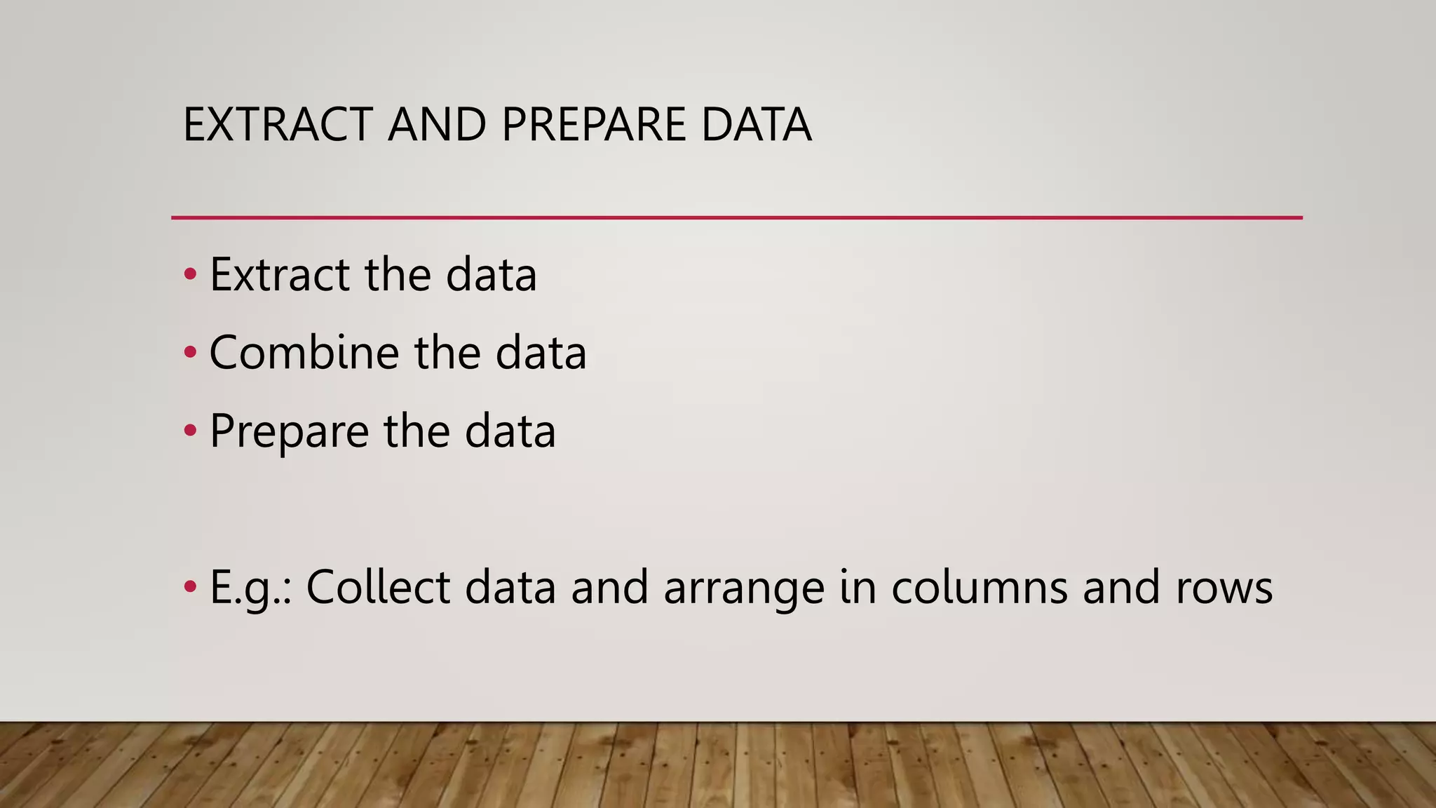 EXTRACT AND PREPARE DATA
• Extract the data
• Combine the data
• Prepare the data
• E.g.: Collect data and arrange in columns and rows
 