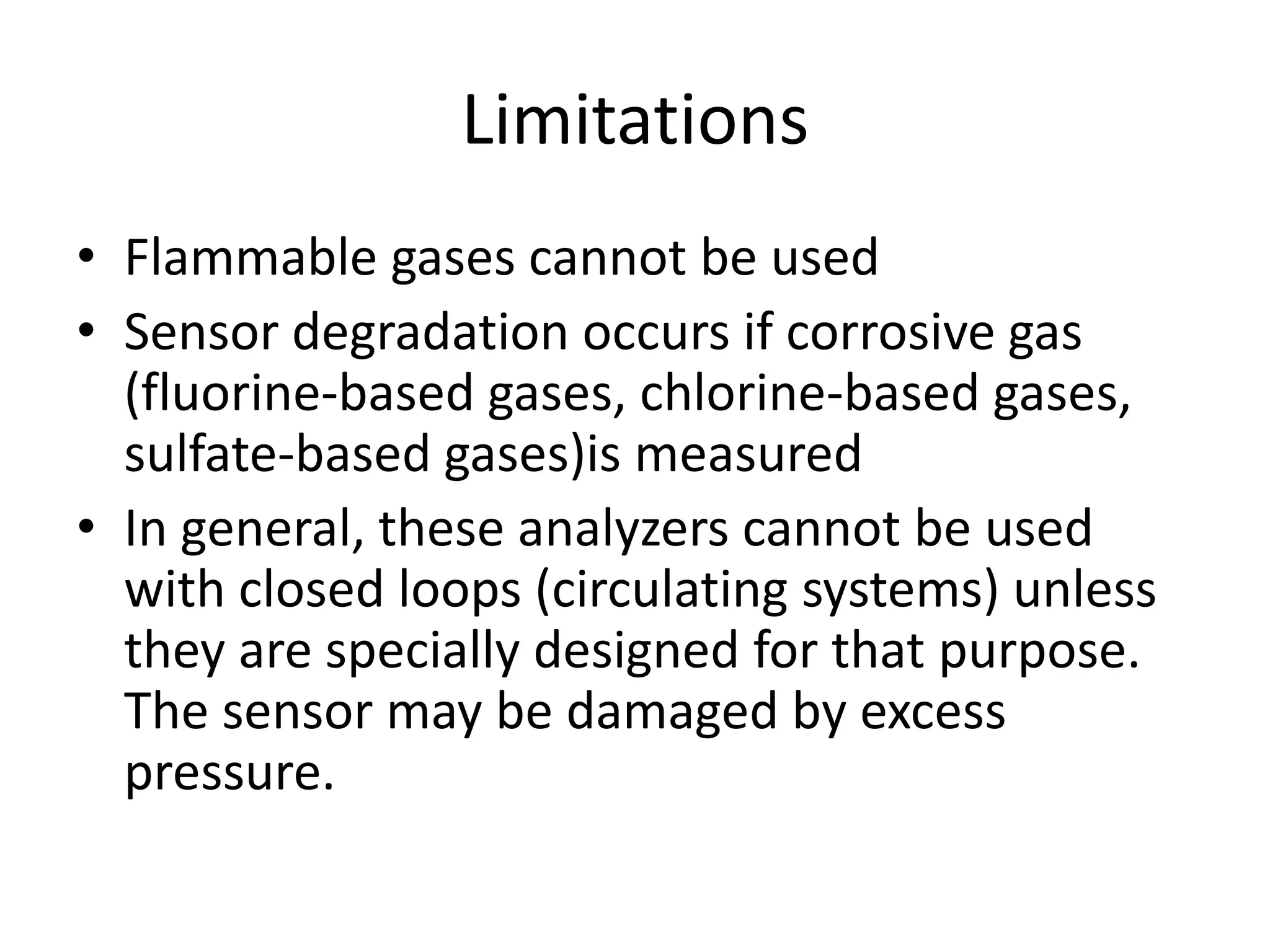 Limitations
• Flammable gases cannot be used
• Sensor degradation occurs if corrosive gas
(fluorine-based gases, chlorine-based gases,
sulfate-based gases)is measured
• In general, these analyzers cannot be used
with closed loops (circulating systems) unless
they are specially designed for that purpose.
The sensor may be damaged by excess
pressure.

 