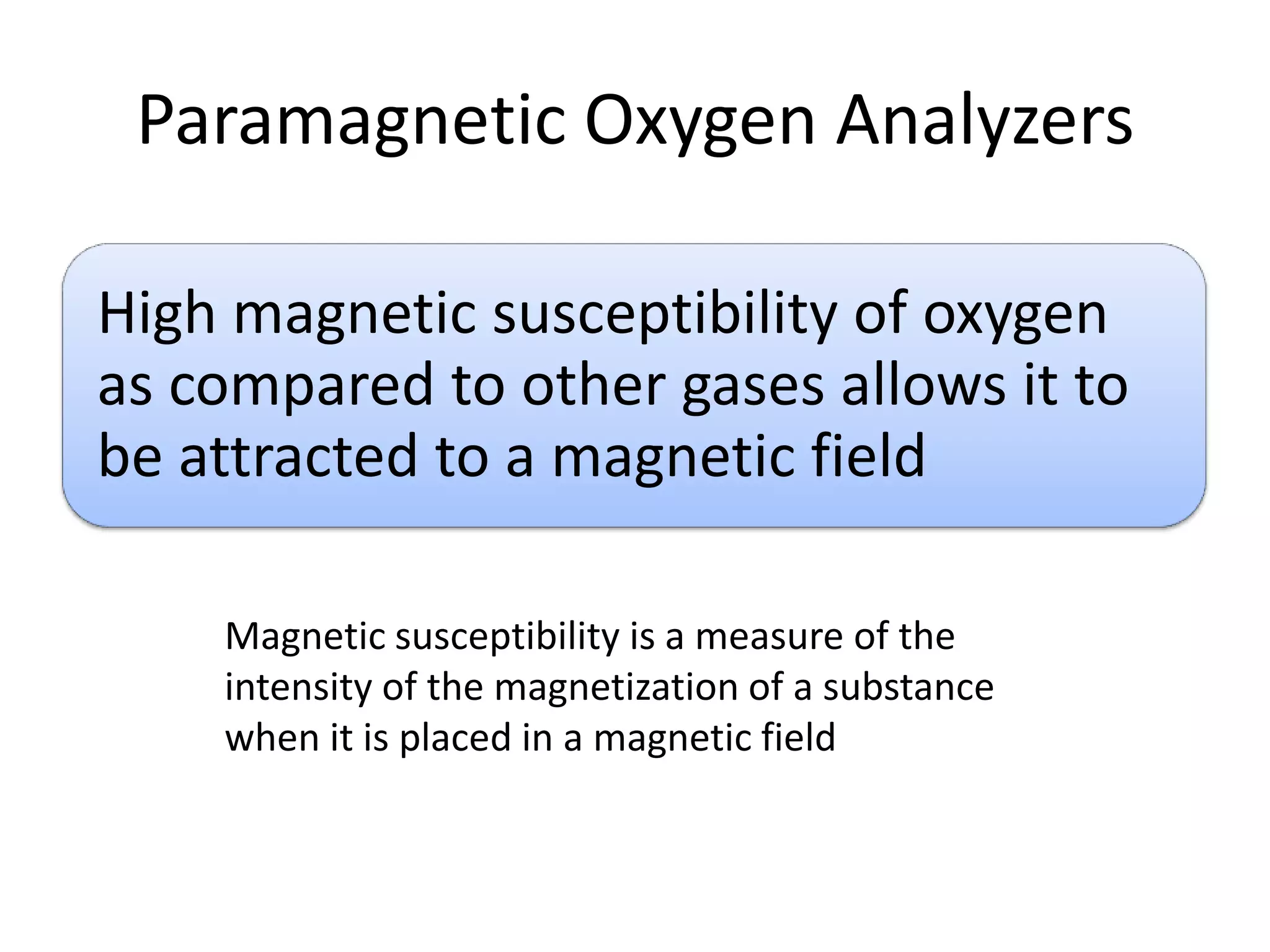 Paramagnetic Oxygen Analyzers
High magnetic susceptibility of oxygen
as compared to other gases allows it to
be attracted to a magnetic field
Magnetic susceptibility is a measure of the
intensity of the magnetization of a substance
when it is placed in a magnetic field

 