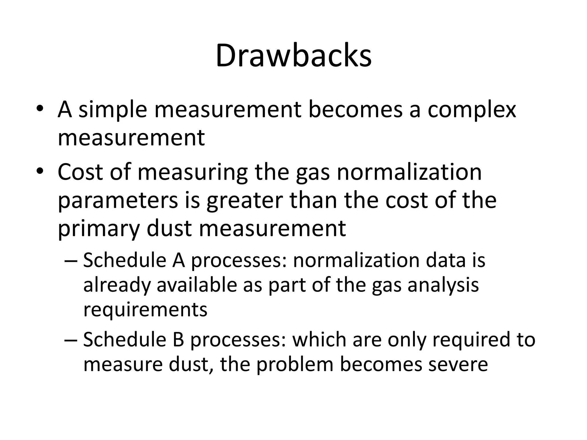 Drawbacks
• A simple measurement becomes a complex
measurement
• Cost of measuring the gas normalization
parameters is greater than the cost of the
primary dust measurement
– Schedule A processes: normalization data is
already available as part of the gas analysis
requirements
– Schedule B processes: which are only required to
measure dust, the problem becomes severe

 