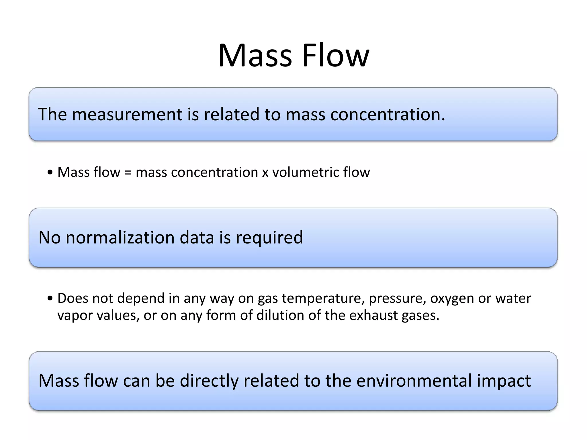 Mass Flow
The measurement is related to mass concentration.
• Mass flow = mass concentration x volumetric flow

No normalization data is required
• Does not depend in any way on gas temperature, pressure, oxygen or water
vapor values, or on any form of dilution of the exhaust gases.

Mass flow can be directly related to the environmental impact

 