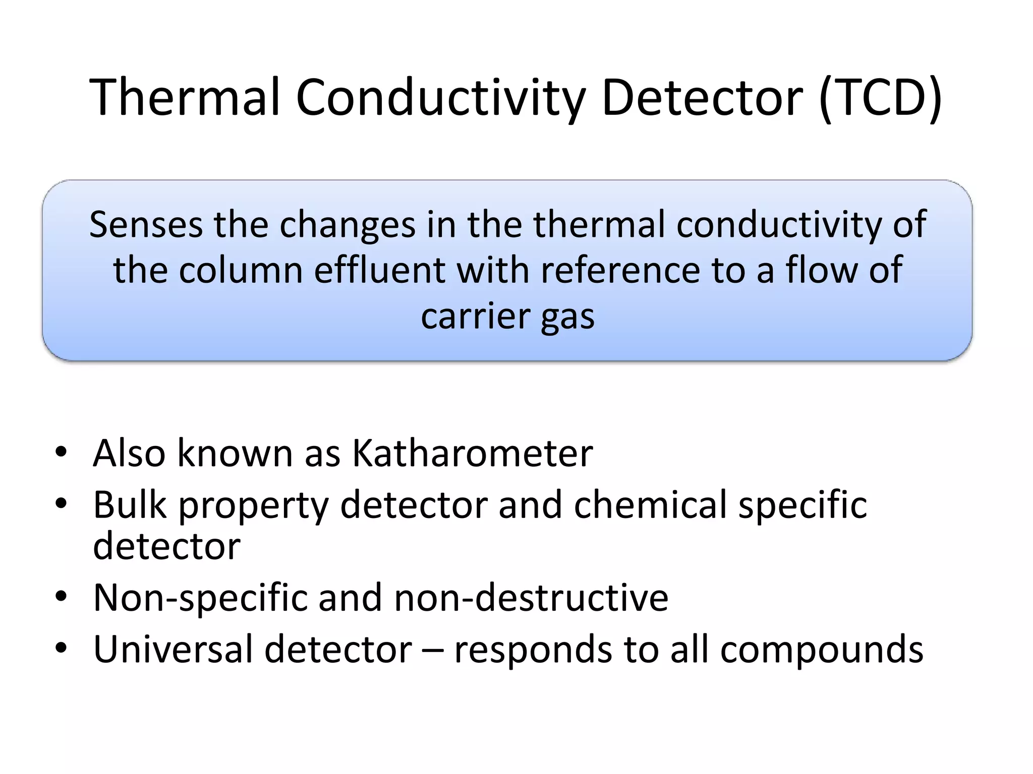 Thermal Conductivity Detector (TCD)
Senses the changes in the thermal conductivity of
the column effluent with reference to a flow of
carrier gas

• Also known as Katharometer
• Bulk property detector and chemical specific
detector
• Non-specific and non-destructive
• Universal detector – responds to all compounds

 