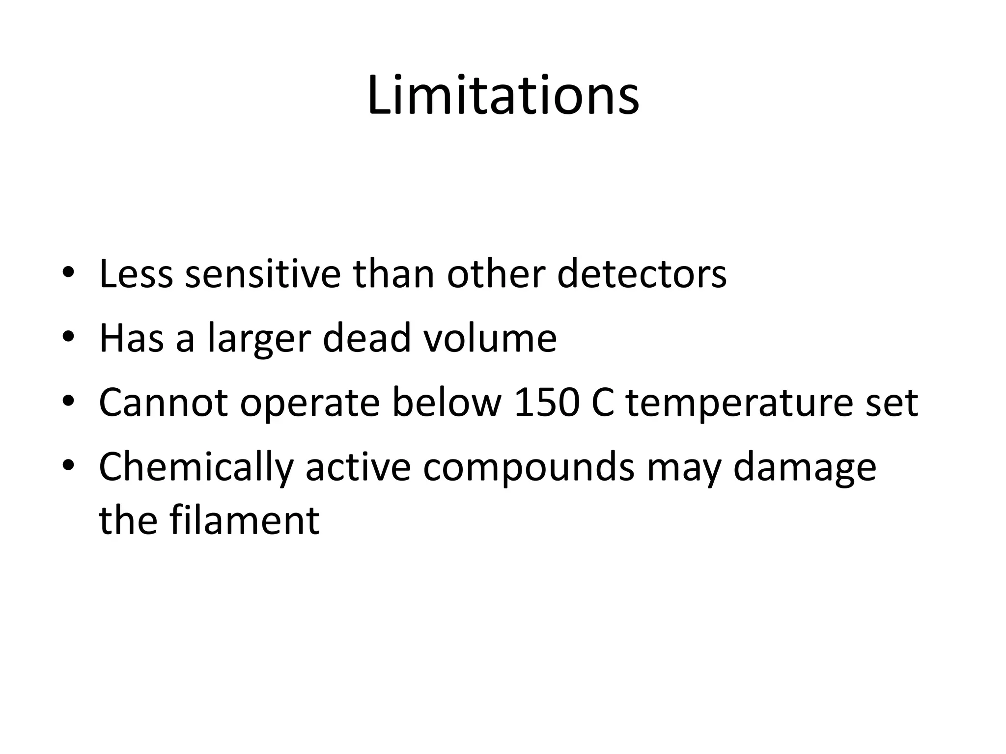 Limitations
•
•
•
•

Less sensitive than other detectors
Has a larger dead volume
Cannot operate below 150 C temperature set
Chemically active compounds may damage
the filament

 
