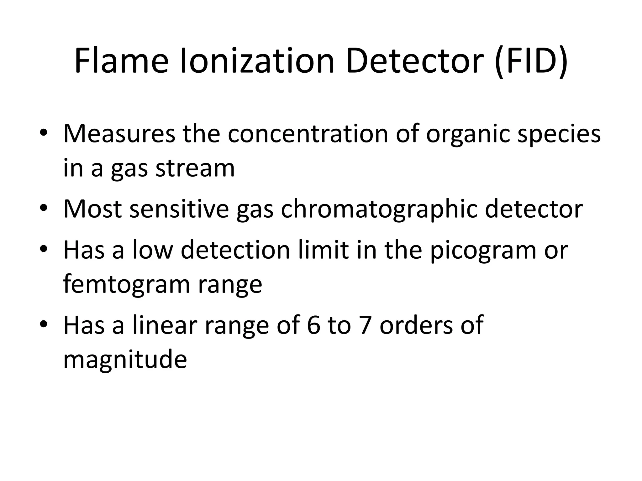 Flame Ionization Detector (FID)
• Measures the concentration of organic species
in a gas stream
• Most sensitive gas chromatographic detector
• Has a low detection limit in the picogram or
femtogram range
• Has a linear range of 6 to 7 orders of
magnitude

 
