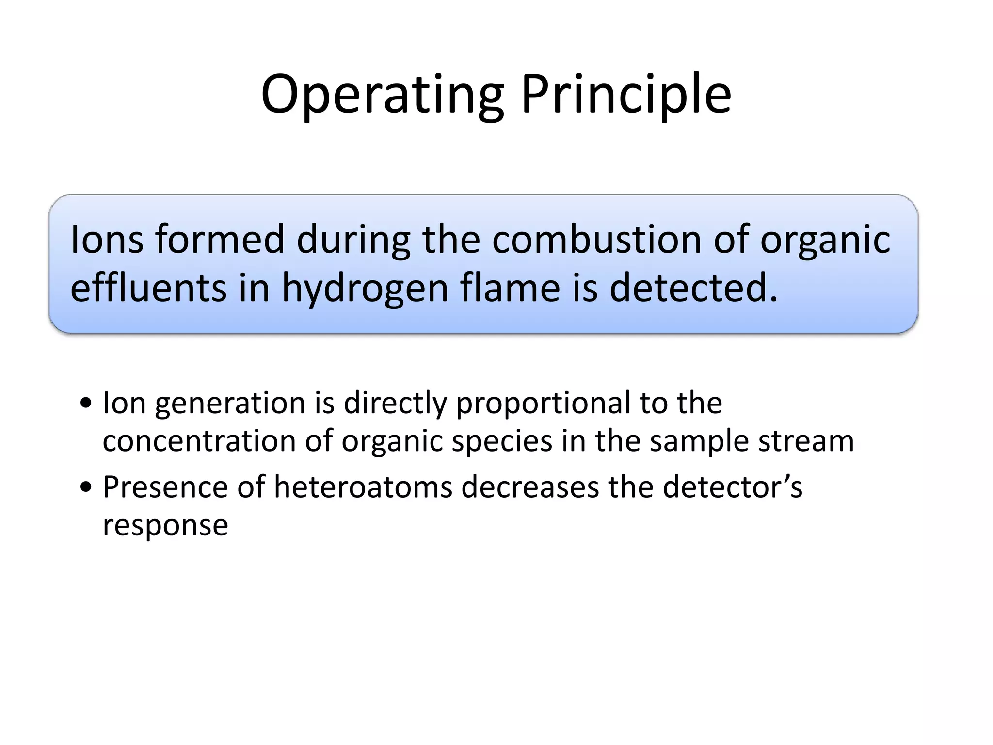 Operating Principle
Ions formed during the combustion of organic
effluents in hydrogen flame is detected.
• Ion generation is directly proportional to the
concentration of organic species in the sample stream
• Presence of heteroatoms decreases the detector’s
response

 
