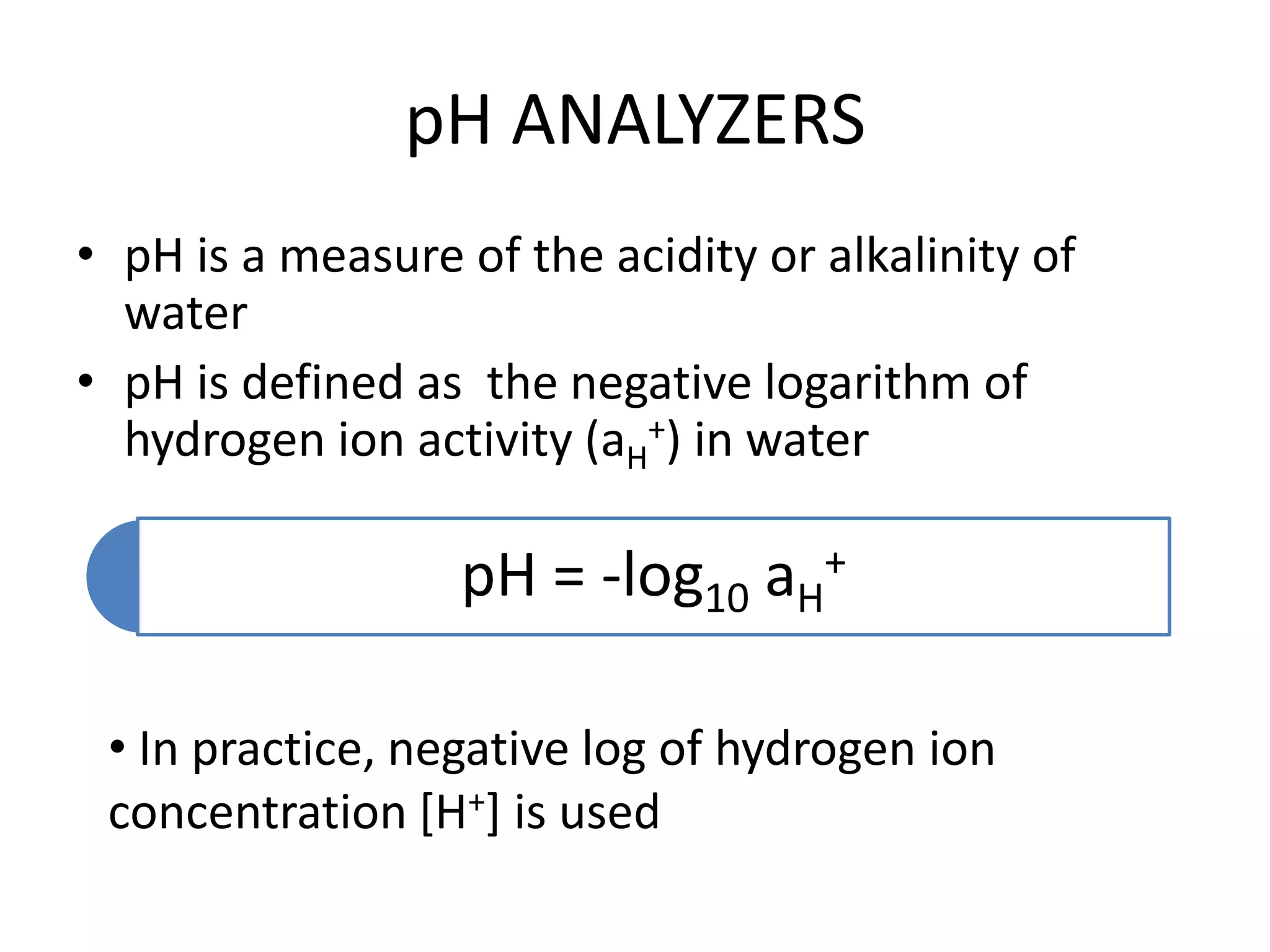 pH ANALYZERS
• pH is a measure of the acidity or alkalinity of
water
• pH is defined as the negative logarithm of
hydrogen ion activity (aH+) in water

pH = -log10 aH+
• In practice, negative log of hydrogen ion
concentration [H+] is used

 