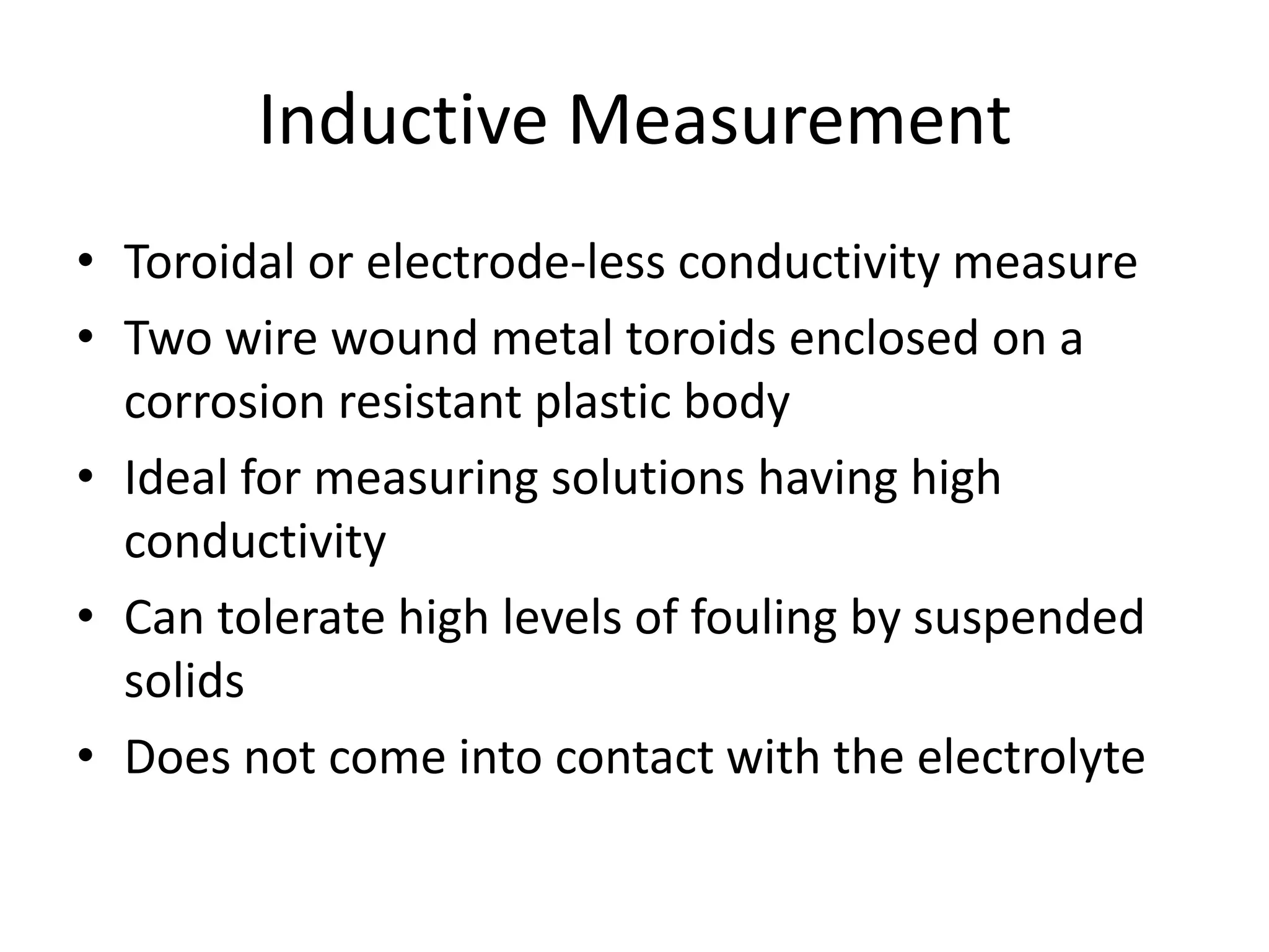 Inductive Measurement
• Toroidal or electrode-less conductivity measure
• Two wire wound metal toroids enclosed on a
corrosion resistant plastic body
• Ideal for measuring solutions having high
conductivity
• Can tolerate high levels of fouling by suspended
solids
• Does not come into contact with the electrolyte

 