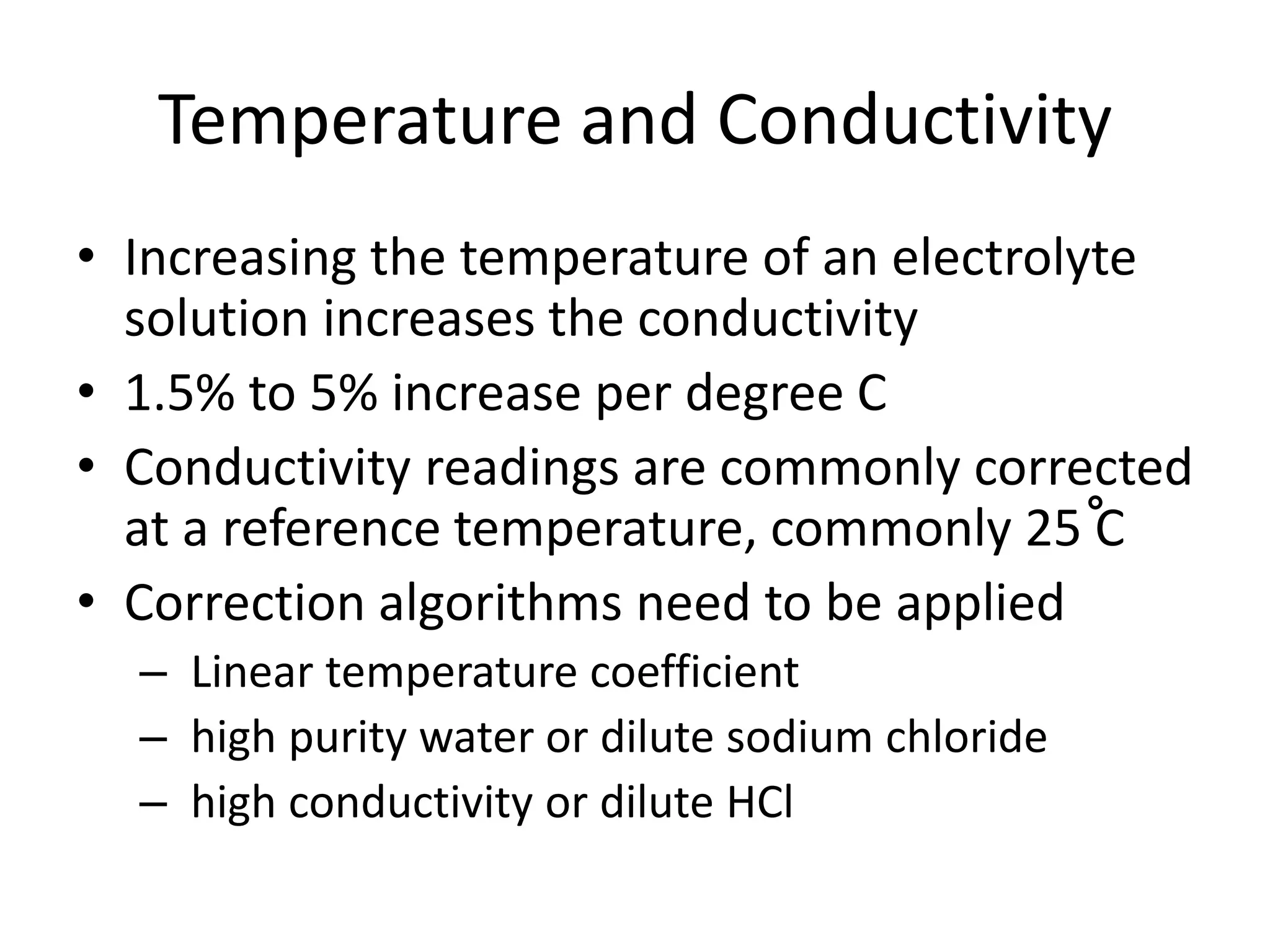 Temperature and Conductivity
• Increasing the temperature of an electrolyte
solution increases the conductivity
• 1.5% to 5% increase per degree C
• Conductivity readings are commonly corrected
at a reference temperature, commonly 25 C
• Correction algorithms need to be applied
– Linear temperature coefficient
– high purity water or dilute sodium chloride
– high conductivity or dilute HCl

 