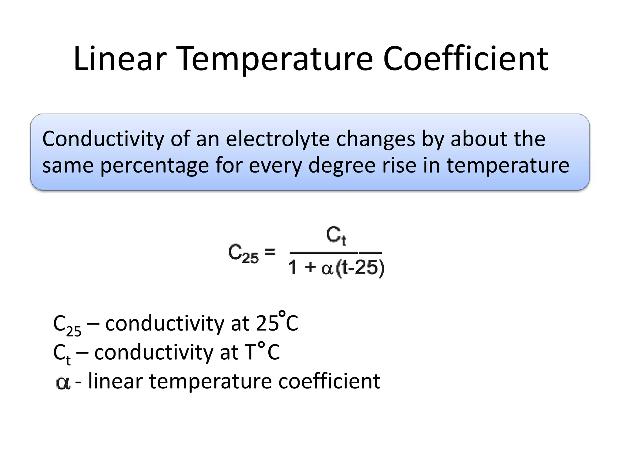 Linear Temperature Coefficient
Conductivity of an electrolyte changes by about the
same percentage for every degree rise in temperature

C25 – conductivity at 25 C
Ct – conductivity at T C
- linear temperature coefficient

 