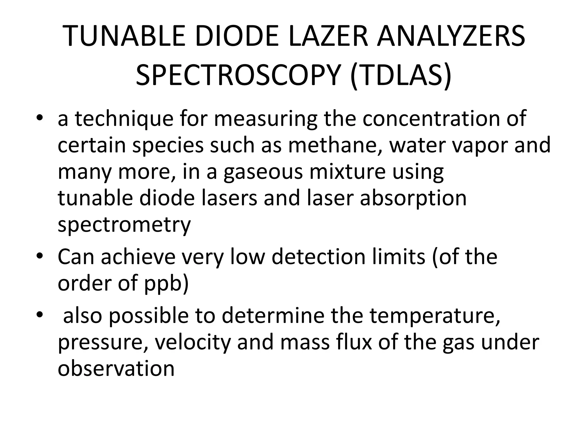 TUNABLE DIODE LAZER ANALYZERS
SPECTROSCOPY (TDLAS)
• a technique for measuring the concentration of
certain species such as methane, water vapor and
many more, in a gaseous mixture using
tunable diode lasers and laser absorption
spectrometry
• Can achieve very low detection limits (of the
order of ppb)
• also possible to determine the temperature,
pressure, velocity and mass flux of the gas under
observation

 
