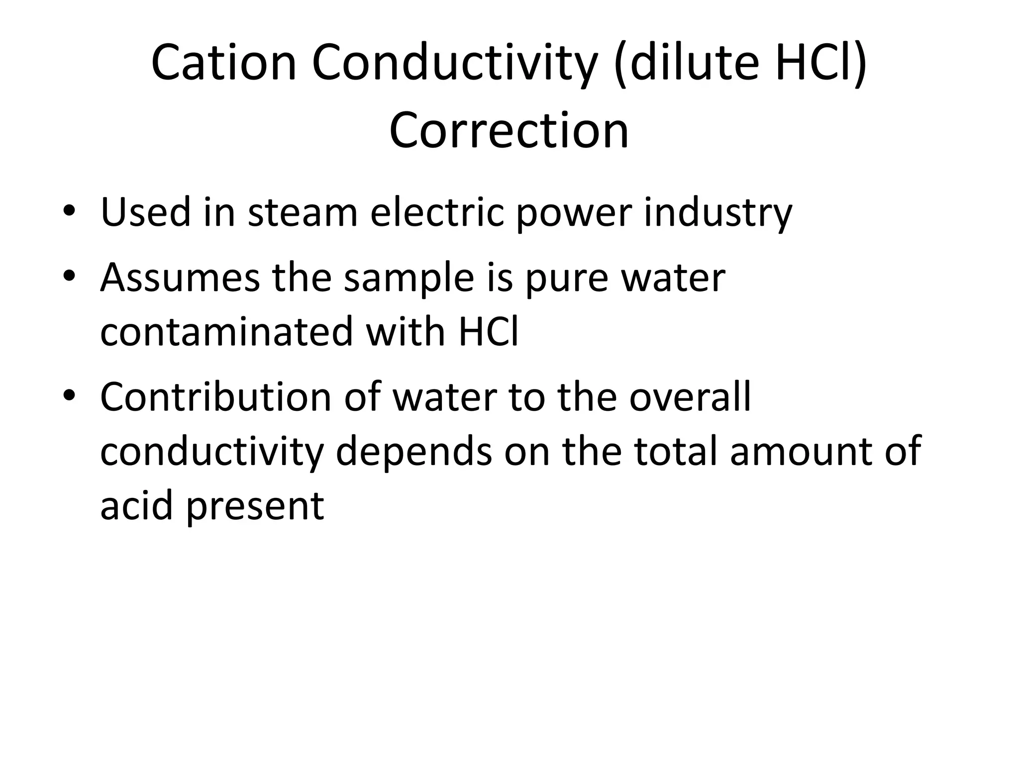 Cation Conductivity (dilute HCl)
Correction
• Used in steam electric power industry
• Assumes the sample is pure water
contaminated with HCl
• Contribution of water to the overall
conductivity depends on the total amount of
acid present

 