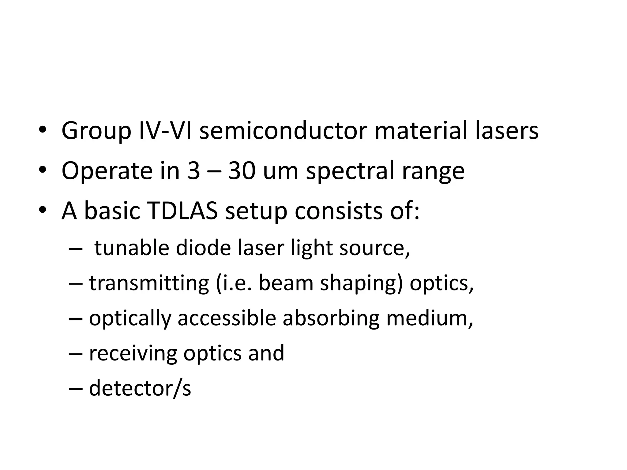 • Group IV-VI semiconductor material lasers
• Operate in 3 – 30 um spectral range
• A basic TDLAS setup consists of:
– tunable diode laser light source,
– transmitting (i.e. beam shaping) optics,
– optically accessible absorbing medium,
– receiving optics and
– detector/s

 