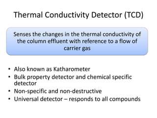 Thermal Conductivity Detector (TCD)
Senses the changes in the thermal conductivity of
the column effluent with reference to a flow of
carrier gas

• Also known as Katharometer
• Bulk property detector and chemical specific
detector
• Non-specific and non-destructive
• Universal detector – responds to all compounds

 