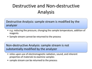 Destructive and Non-destructive
Analysis
Destructive Analysis: sample stream is modified by the
analyzer
• e.g. reducing the pressure, changing the sample temperature, addition of
reagents
• Sample stream cannot be returned to the process

Non-destructive Analysis: sample stream is not
substantially modified by the analyzer
• relies upon use of electromagnetic radiation, sound, and inherent
properties of materials to examine samples
• sample stream can be returned to the process

 