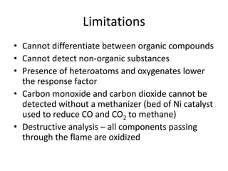 Limitations
• Cannot differentiate between organic compounds
• Cannot detect non-organic substances
• Presence of heteroatoms and oxygenates lower
the response factor
• Carbon monoxide and carbon dioxide cannot be
detected without a methanizer (bed of Ni catalyst
used to reduce CO and CO2 to methane)
• Destructive analysis – all components passing
through the flame are oxidized

 