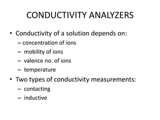 CONDUCTIVITY ANALYZERS
• Conductivity of a solution depends on:
– concentration of ions
– mobility of ions
– valence no. of ions
– temperature

• Two types of conductivity measurements:
– contacting
– inductive

 
