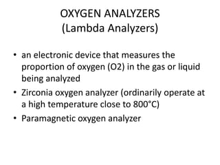 OXYGEN ANALYZERS
(Lambda Analyzers)
• an electronic device that measures the
proportion of oxygen (O2) in the gas or liquid
being analyzed
• Zirconia oxygen analyzer (ordinarily operate at
a high temperature close to 800°C)
• Paramagnetic oxygen analyzer

 