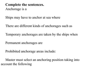 Complete the sentences.
Anchorage is a
Ships may have to anchor at sea where
There are different kinds of anchorages such as
Temporary anchorages are taken by the ships when
Permanent anchorages are
Prohibited anchorage areas include:
Master must select an anchoring position taking into
account the following
 