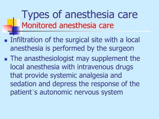 Types of anesthesia care
Monitored anesthesia care
 Infiltration of the surgical site with a local
anesthesia is performed by the surgeon
 The anasthesiologist may supplement the
local anesthesia with intravenous drugs
that provide systemic analgesia and
sedation and depress the response of the
patient´s autonomic nervous system
 