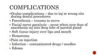 Ocular complications – due to inj at wrong site
during dental procedures
 Paresthesia – trauma to nerve
 Facial nerve paralysis – occur when over dose of
anesthesia inj into deep lobe of parotid gland
 Soft tissue injury over lips and mouth
 Hematoma
Pain on injection
 Infection – contaminated drugs / needles
 Edema
 