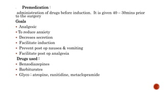 1. Premedication :
administration of drugs before induction. It is given 40 – 30mins prior
to the surgery
Goals
 Analgesic
 To reduce anxiety
 Decreses secretion
 Facilitate induction
 Prevent post op nausea & vomiting
 Facilitate post op analgesia
Drugs used :
 Benzodiazepines
 Barbiturates
 Glyco ; atropine, ranitidine, metaclopramide
 