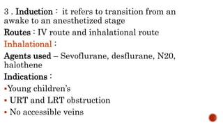3 . Induction : it refers to transition from an
awake to an anesthetized stage
Routes : IV route and inhalational route
Inhalational :
Agents used – Sevoflurane, desflurane, N20,
halothene
Indications :
Young children’s
 URT and LRT obstruction
 No accessible veins
 