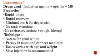Intravenous :
Drugs used : induction agents + opioids + MR
Properties :
Rapid onset
 Rapid recovery
 Minimal cvs & Rs depression
 No toxic reactions
No excitatory actions ( cough, hiccup)
Technique :
 Access for good iv line
 Preoxy is must and connect monitors
 Doses varies with age and weight
 Slow injection is recommended
 