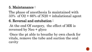 5. Maintanance :
The phase of anesthesia Is maintained with
33% of O2 + 66% of N20 + inhalational agent
6. Reversal and extubation :
At the end Of surgery, the effect of MR is
reversed by Neo + glyco
Once the pt able to breathe by own check for
vitals, remove the tube and suction the oral
cavity
 