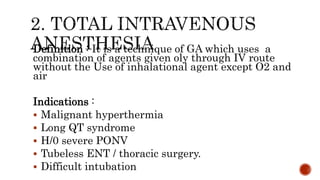 Definition : It is a technique of GA which uses a
combination of agents given oly through IV route
without the Use of inhalational agent except O2 and
air
Indications :
 Malignant hyperthermia
 Long QT syndrome
 H/0 severe PONV
 Tubeless ENT / thoracic surgery.
 Difficult intubation
 