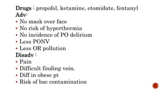 Drugs : propofol, ketamine, etomidate, fentanyl
Adv:
 No mask over face
 No risk of hyperthermia
 No incidence of PO delirium
 Less PONV
 Less OR pollution
Disadv :
 Pain
 Difficult finding vein.
 Diff in obese pt
 Risk of bac contamination
 