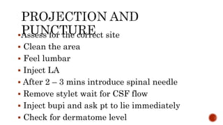 Assess for the correct site
 Clean the area
 Feel lumbar
 Inject LA
 After 2 – 3 mins introduce spinal needle
 Remove stylet wait for CSF flow
 Inject bupi and ask pt to lie immediately
 Check for dermatome level
 